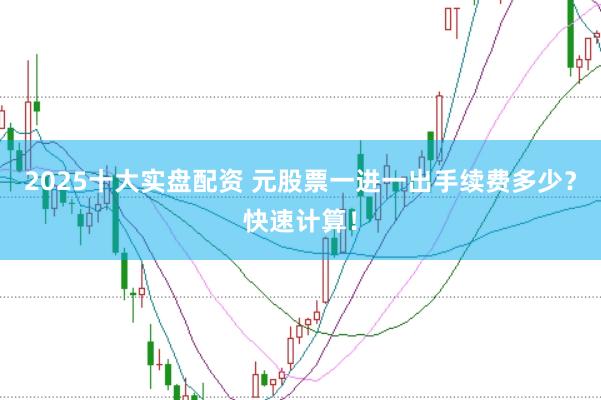 2025十大实盘配资 元股票一进一出手续费多少？快速计算！