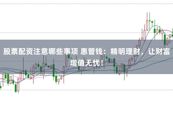 股票配资注意哪些事项 惠管钱：精明理财，让财富增值无忧！