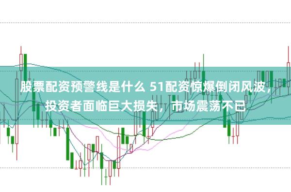 股票配资预警线是什么 51配资惊爆倒闭风波，投资者面临巨大损失，市场震荡不已