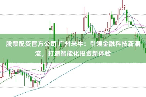 股票配资官方公司 广州米牛：引领金融科技新潮流，打造智能化投资新体验