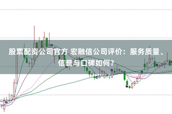 股票配资公司官方 宏融信公司评价：服务质量、信誉与口碑如何？