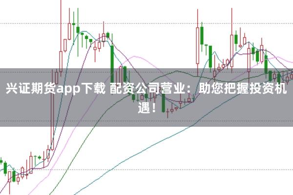 兴证期货app下载 配资公司营业：助您把握投资机遇！